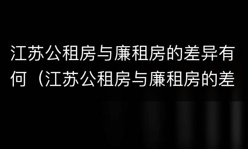 江苏公租房与廉租房的差异有何（江苏公租房与廉租房的差异有何影响）