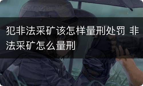犯非法采矿该怎样量刑处罚 非法采矿怎么量刑