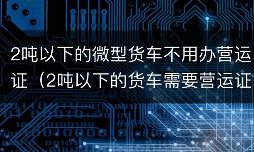 2吨以下的微型货车不用办营运证（2吨以下的货车需要营运证吗）