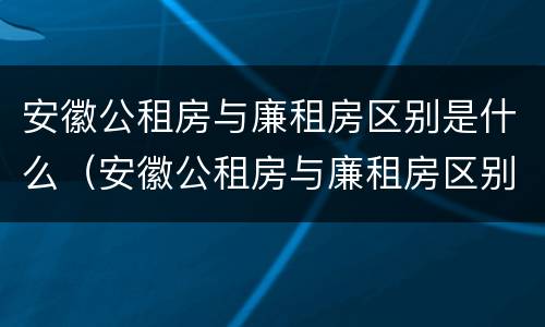 安徽公租房与廉租房区别是什么（安徽公租房与廉租房区别是什么意思）