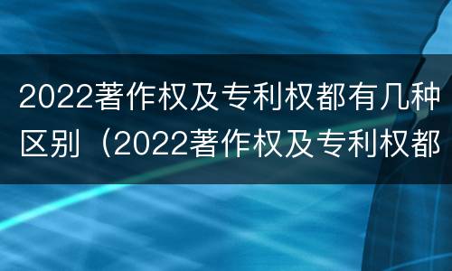 2022著作权及专利权都有几种区别（2022著作权及专利权都有几种区别是什么）
