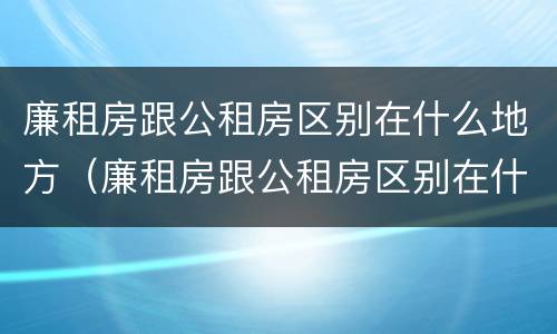 廉租房跟公租房区别在什么地方（廉租房跟公租房区别在什么地方呢）