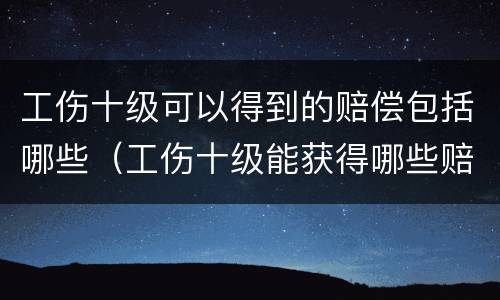 工伤十级可以得到的赔偿包括哪些（工伤十级能获得哪些赔偿）