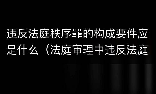 违反法庭秩序罪的构成要件应是什么（法庭审理中违反法庭秩序）