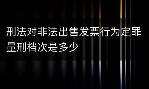 刑法对非法出售发票行为定罪量刑档次是多少