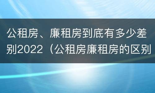 公租房、廉租房到底有多少差别2022（公租房廉租房的区别）