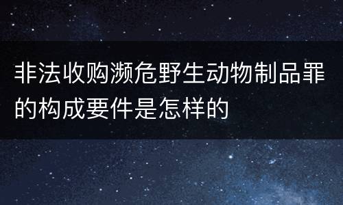 非法收购濒危野生动物制品罪的构成要件是怎样的