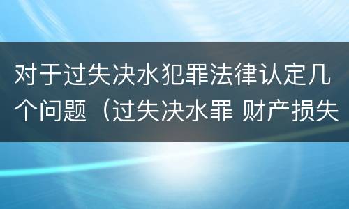对于过失决水犯罪法律认定几个问题（过失决水罪 财产损失标准）
