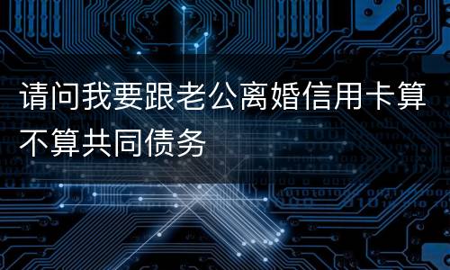 请问我要跟老公离婚信用卡算不算共同债务