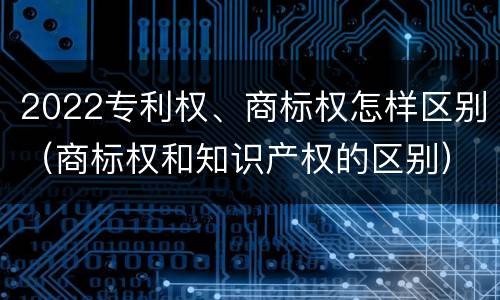 2022专利权、商标权怎样区别（商标权和知识产权的区别）