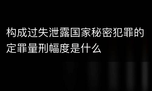 构成过失泄露国家秘密犯罪的定罪量刑幅度是什么