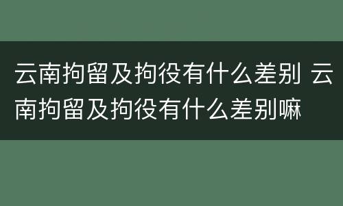 云南拘留及拘役有什么差别 云南拘留及拘役有什么差别嘛