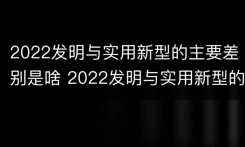 2022发明与实用新型的主要差别是啥 2022发明与实用新型的主要差别是啥呢