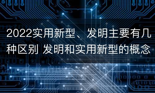 2022实用新型、发明主要有几种区别 发明和实用新型的概念