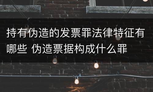 持有伪造的发票罪法律特征有哪些 伪造票据构成什么罪