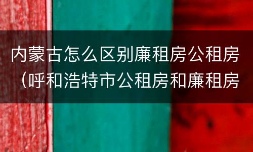 内蒙古怎么区别廉租房公租房（呼和浩特市公租房和廉租房的区别）
