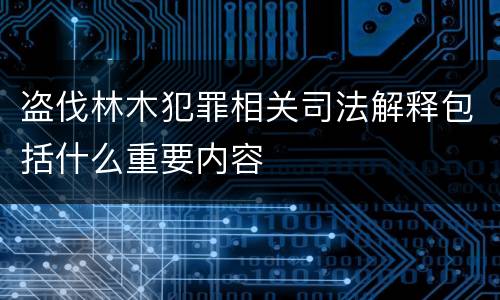 盗伐林木犯罪相关司法解释包括什么重要内容