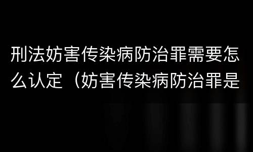 刑法妨害传染病防治罪需要怎么认定（妨害传染病防治罪是什么违法行为）