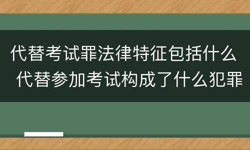 代替考试罪法律特征包括什么 代替参加考试构成了什么犯罪