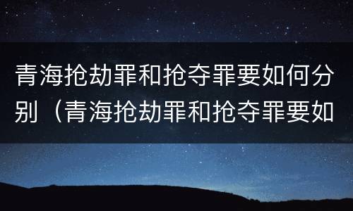 青海抢劫罪和抢夺罪要如何分别（青海抢劫罪和抢夺罪要如何分别认定）