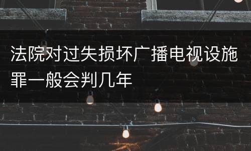 法院对过失损坏广播电视设施罪一般会判几年