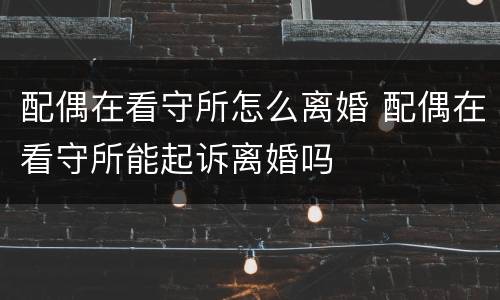 配偶在看守所怎么离婚 配偶在看守所能起诉离婚吗