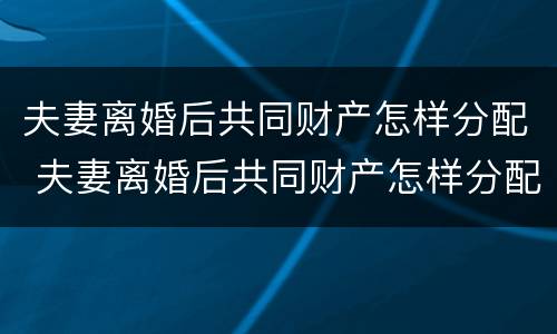 夫妻离婚后共同财产怎样分配 夫妻离婚后共同财产怎样分配最好