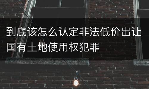 到底该怎么认定非法低价出让国有土地使用权犯罪