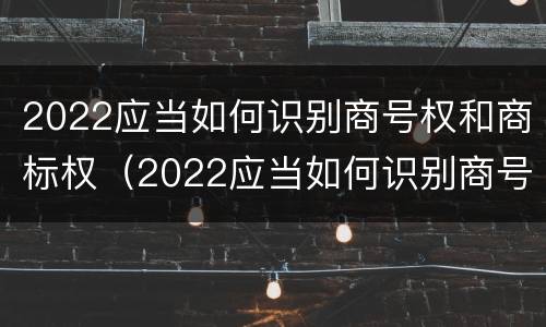 2022应当如何识别商号权和商标权(2022应当如何识别商号权和商标权呢)