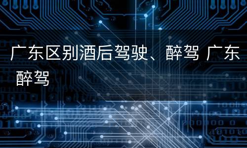 广东区别酒后驾驶、醉驾 广东 醉驾