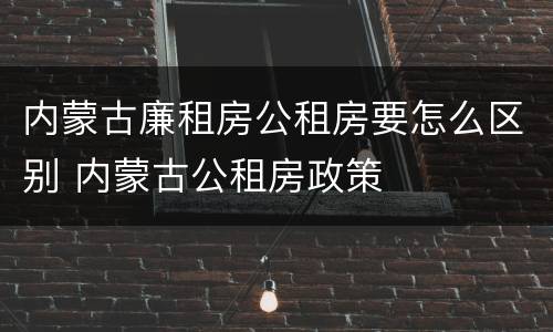 内蒙古廉租房公租房要怎么区别 内蒙古公租房政策