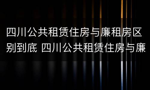 四川公共租赁住房与廉租房区别到底 四川公共租赁住房与廉租房区别到底在哪里