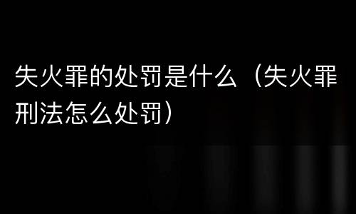 失火罪的处罚是什么（失火罪刑法怎么处罚）
