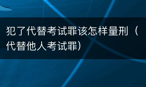 犯了代替考试罪该怎样量刑（代替他人考试罪）