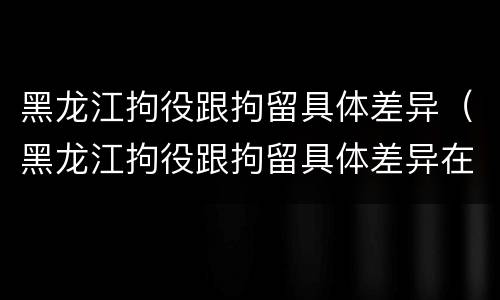 黑龙江拘役跟拘留具体差异（黑龙江拘役跟拘留具体差异在哪）