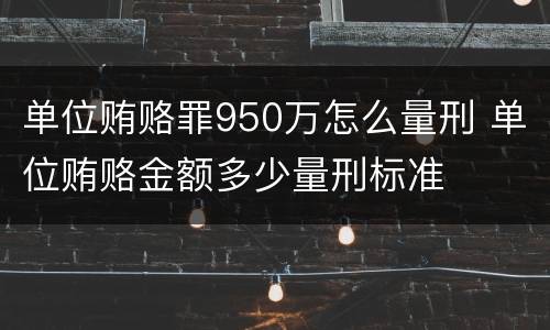 单位贿赂罪950万怎么量刑 单位贿赂金额多少量刑标准