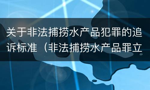 关于非法捕捞水产品犯罪的追诉标准（非法捕捞水产品罪立案标准最新）