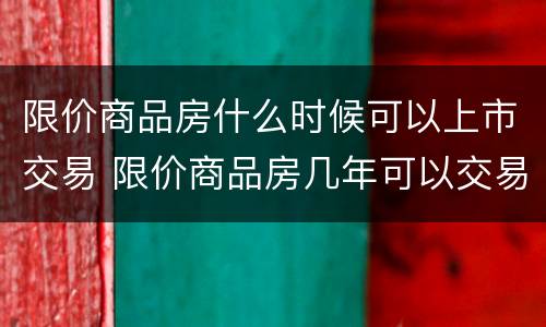 限价商品房什么时候可以上市交易 限价商品房几年可以交易?