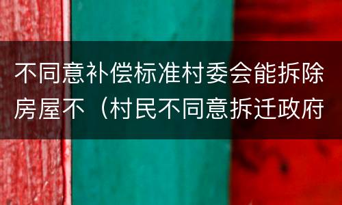 不同意补偿标准村委会能拆除房屋不（村民不同意拆迁政府能拆吗）