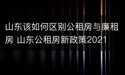 山东该如何区别公租房与廉租房 山东公租房新政策2021