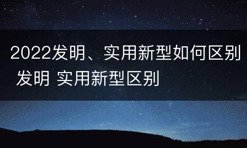 2022发明、实用新型如何区别 发明 实用新型区别