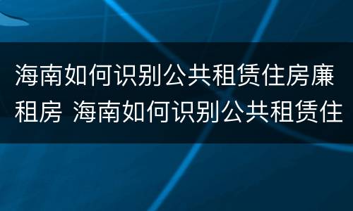 海南如何识别公共租赁住房廉租房 海南如何识别公共租赁住房廉租房的真假