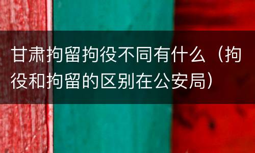 甘肃拘留拘役不同有什么（拘役和拘留的区别在公安局）