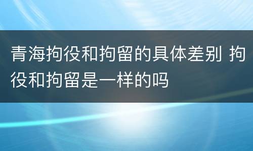 青海拘役和拘留的具体差别 拘役和拘留是一样的吗