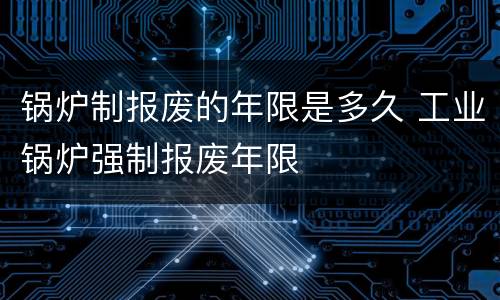 锅炉制报废的年限是多久 工业锅炉强制报废年限