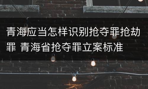 青海应当怎样识别抢夺罪抢劫罪 青海省抢夺罪立案标准