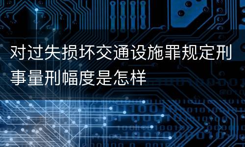 对过失损坏交通设施罪规定刑事量刑幅度是怎样