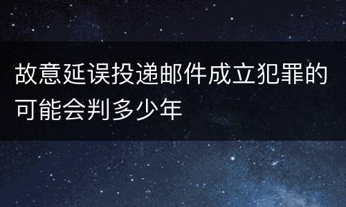 故意延误投递邮件成立犯罪的可能会判多少年