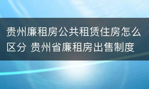 贵州廉租房公共租赁住房怎么区分 贵州省廉租房出售制度