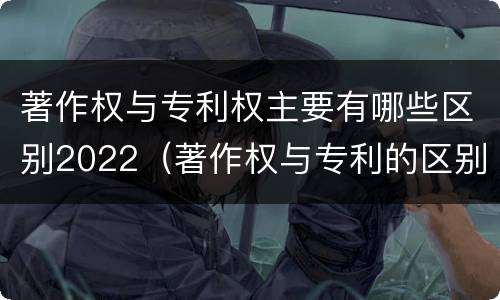 著作权与专利权主要有哪些区别2022（著作权与专利的区别）